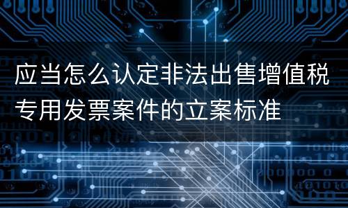 应当怎么认定非法出售增值税专用发票案件的立案标准