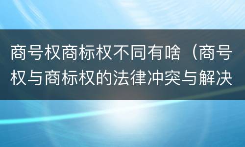 商号权商标权不同有啥（商号权与商标权的法律冲突与解决）