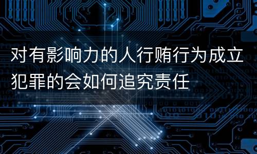 对有影响力的人行贿行为成立犯罪的会如何追究责任