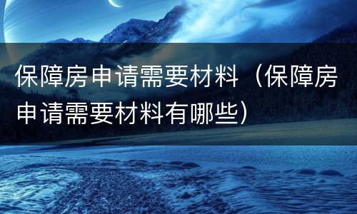 保障房申请需要材料（保障房申请需要材料有哪些）
