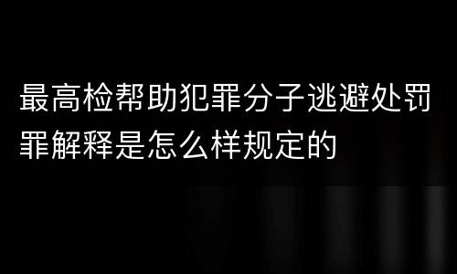 最高检帮助犯罪分子逃避处罚罪解释是怎么样规定的