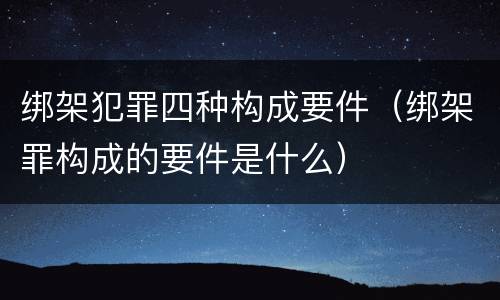 绑架犯罪四种构成要件（绑架罪构成的要件是什么）