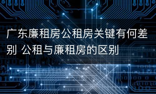 广东廉租房公租房关键有何差别 公租与廉租房的区别