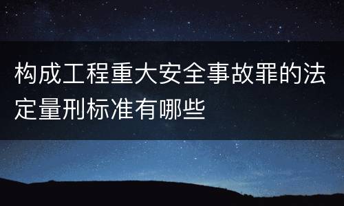 构成工程重大安全事故罪的法定量刑标准有哪些