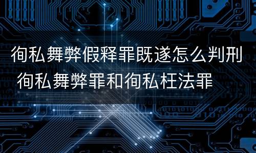 徇私舞弊假释罪既遂怎么判刑 徇私舞弊罪和徇私枉法罪