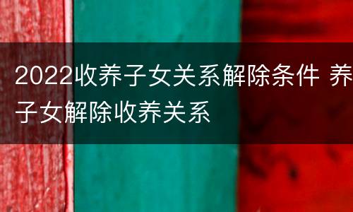 2022收养子女关系解除条件 养子女解除收养关系
