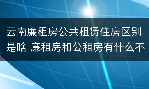 云南廉租房公共租赁住房区别是啥 廉租房和公租房有什么不同?