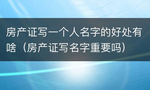 房产证写一个人名字的好处有啥（房产证写名字重要吗）