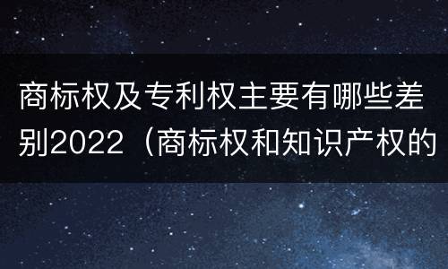 商标权及专利权主要有哪些差别2022（商标权和知识产权的区别）