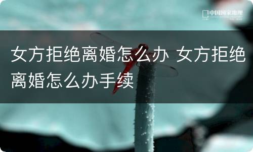 女方拒绝离婚怎么办 女方拒绝离婚怎么办手续