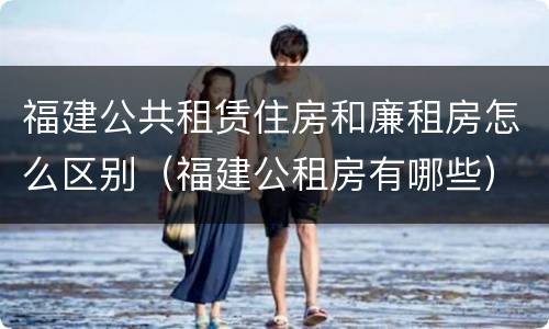 福建公共租赁住房和廉租房怎么区别（福建公租房有哪些）