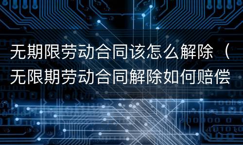 无期限劳动合同该怎么解除（无限期劳动合同解除如何赔偿）
