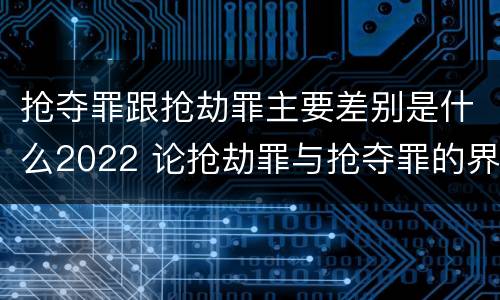 抢夺罪跟抢劫罪主要差别是什么2022 论抢劫罪与抢夺罪的界限