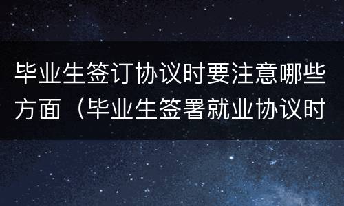 毕业生签订协议时要注意哪些方面（毕业生签署就业协议时应该注意哪些事项）