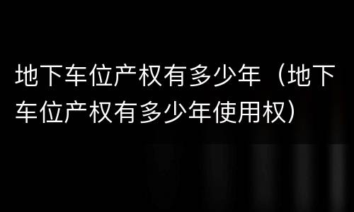 地下车位产权有多少年（地下车位产权有多少年使用权）