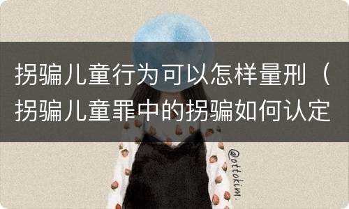 拐骗儿童行为可以怎样量刑（拐骗儿童罪中的拐骗如何认定）