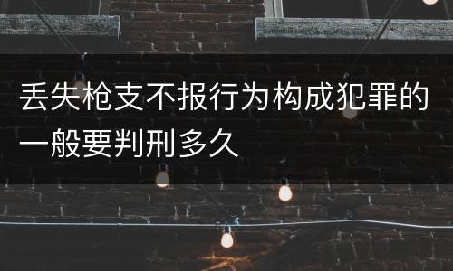 丢失枪支不报行为构成犯罪的一般要判刑多久