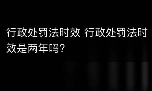 行政处罚法时效 行政处罚法时效是两年吗?