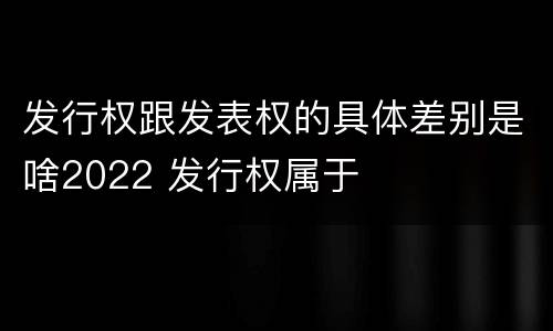 发行权跟发表权的具体差别是啥2022 发行权属于