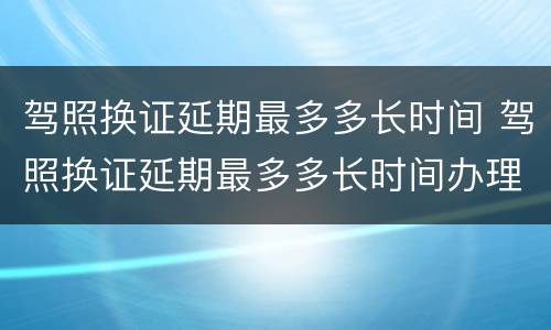 驾照换证延期最多多长时间 驾照换证延期最多多长时间办理