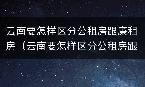 云南要怎样区分公租房跟廉租房（云南要怎样区分公租房跟廉租房呢）