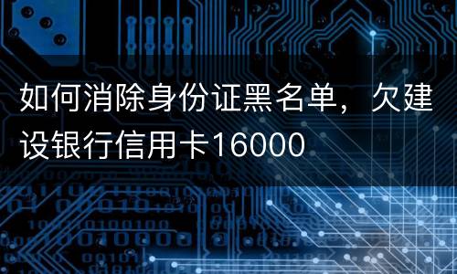 如何消除身份证黑名单，欠建设银行信用卡16000