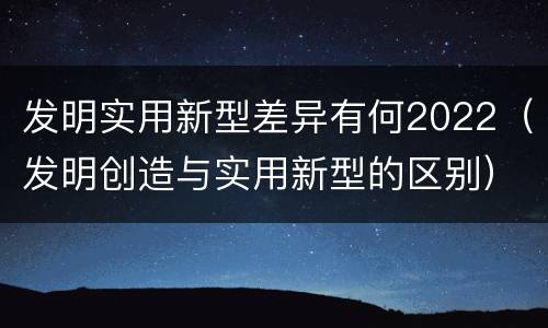 发明实用新型差异有何2022（发明创造与实用新型的区别）
