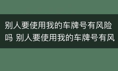 别人要使用我的车牌号有风险吗 别人要使用我的车牌号有风险吗怎么办