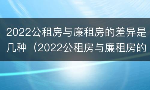 2022公租房与廉租房的差异是几种（2022公租房与廉租房的差异是几种原因）