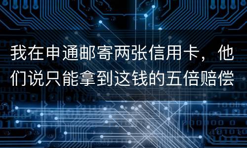 我在申通邮寄两张信用卡，他们说只能拿到这钱的五倍赔偿，请问是这样吗