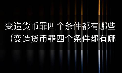 变造货币罪四个条件都有哪些（变造货币罪四个条件都有哪些条款）