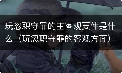 玩忽职守罪的主客观要件是什么（玩忽职守罪的客观方面）