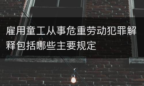 雇用童工从事危重劳动犯罪解释包括哪些主要规定