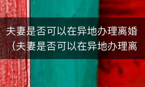 夫妻是否可以在异地办理离婚（夫妻是否可以在异地办理离婚证）