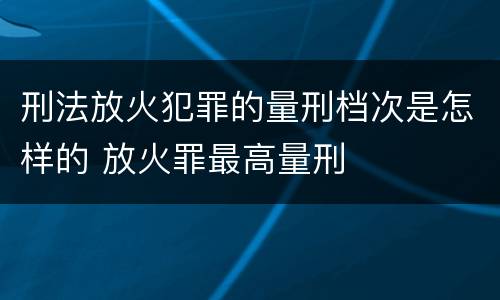 刑法放火犯罪的量刑档次是怎样的 放火罪最高量刑