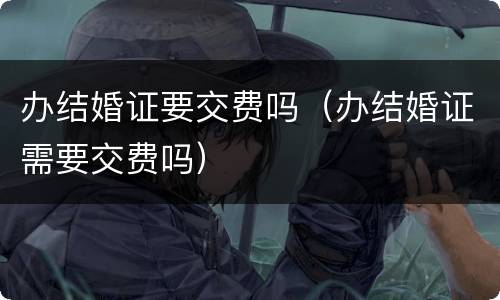 办结婚证要交费吗（办结婚证需要交费吗）