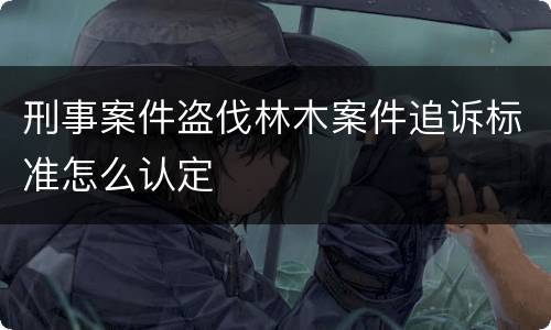 刑事案件盗伐林木案件追诉标准怎么认定