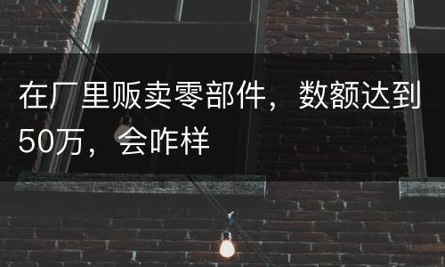 在厂里贩卖零部件，数额达到50万，会咋样