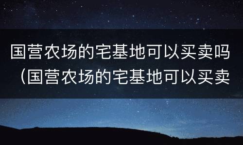 国营农场的宅基地可以买卖吗（国营农场的宅基地可以买卖吗知乎）