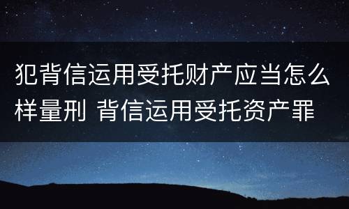 犯背信运用受托财产应当怎么样量刑 背信运用受托资产罪