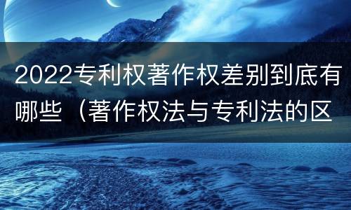 2022专利权著作权差别到底有哪些（著作权法与专利法的区别）