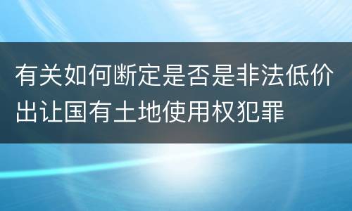 有关如何断定是否是非法低价出让国有土地使用权犯罪