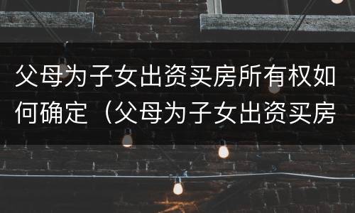 父母为子女出资买房所有权如何确定（父母为子女出资买房所有权如何确定的）