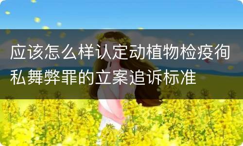 应该怎么样认定动植物检疫徇私舞弊罪的立案追诉标准
