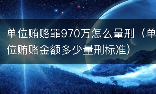 单位贿赂罪970万怎么量刑（单位贿赂金额多少量刑标准）