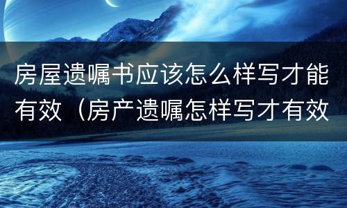 房屋遗嘱书应该怎么样写才能有效（房产遗嘱怎样写才有效）