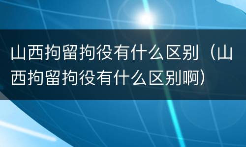 山西拘留拘役有什么区别（山西拘留拘役有什么区别啊）