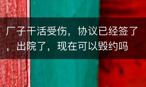 厂子干活受伤，协议已经签了，出院了，现在可以毁约吗