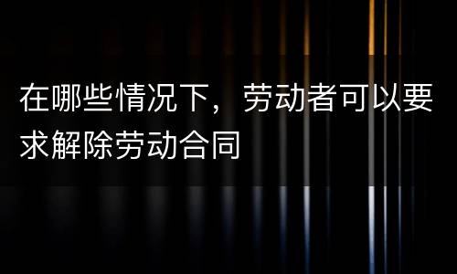 在哪些情况下，劳动者可以要求解除劳动合同