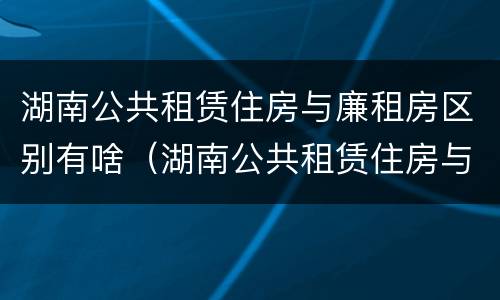 湖南公共租赁住房与廉租房区别有啥（湖南公共租赁住房与廉租房区别有啥不一样）